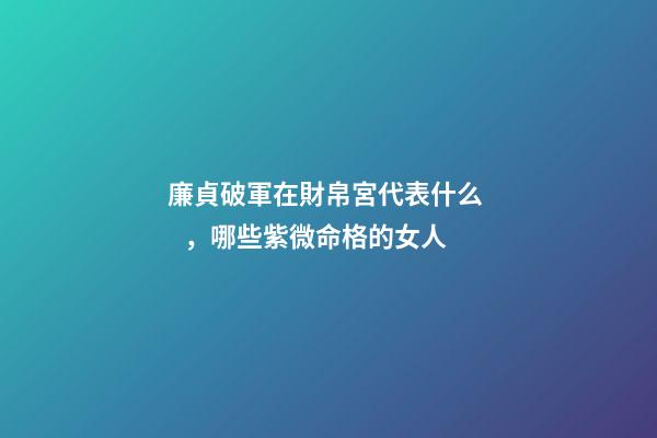 廉貞破軍在財帛宮代表什么，哪些紫微命格的女人